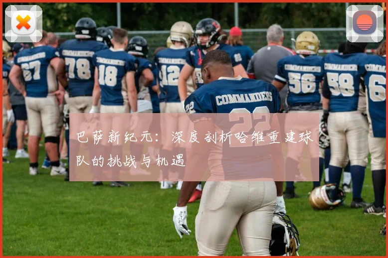 巴萨新纪元：深度剖析哈维重建球队的挑战与机遇