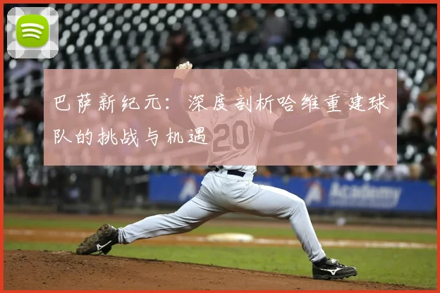 巴萨新纪元：深度剖析哈维重建球队的挑战与机遇